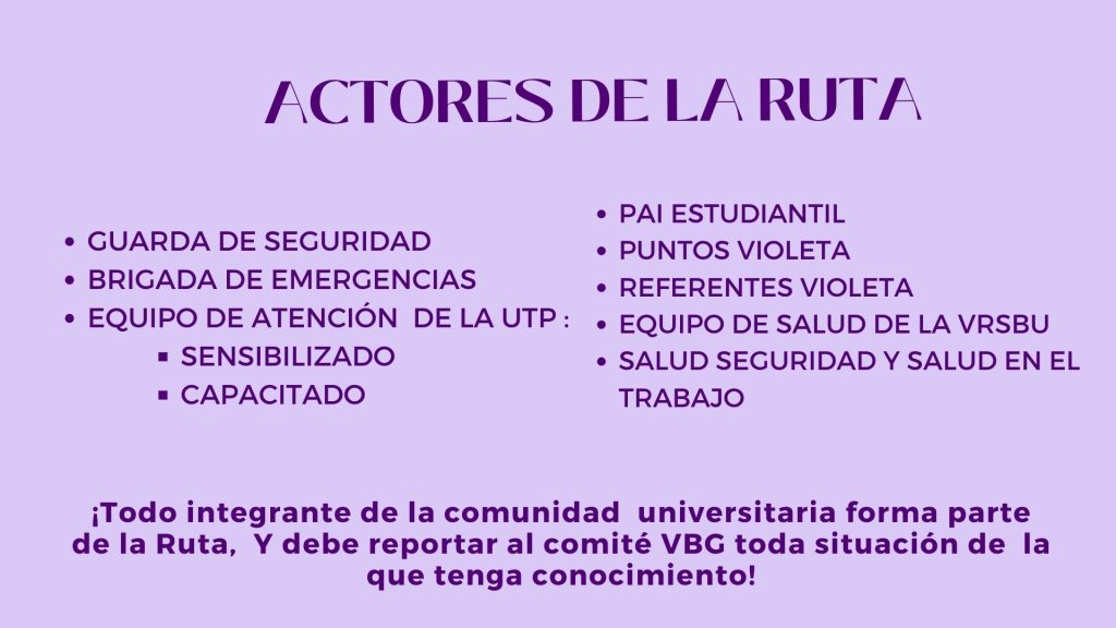 ACTORES DE LA RUTA

GUARDA DE SEGURIDAD
BRIGADA DE EMERGENCIAS
EQUIPO DE ATENCIÓN  DE LA UTP :
SENSIBILIZADO 
CAPACITADO


PAI ESTUDIANTIL
PUNTOS VIOLETA 
REFERENTES VIOLETA 
EQUIPO DE SALUD DE LA VRSBU
SALUD SEGURIDAD Y SALUD EN EL TRABAJO

¡Todo integrante de la comunidad  universitaria forma parte de la Ruta,  Y debe reportar al comité VBG toda situación de  la que tenga conocimiento!

