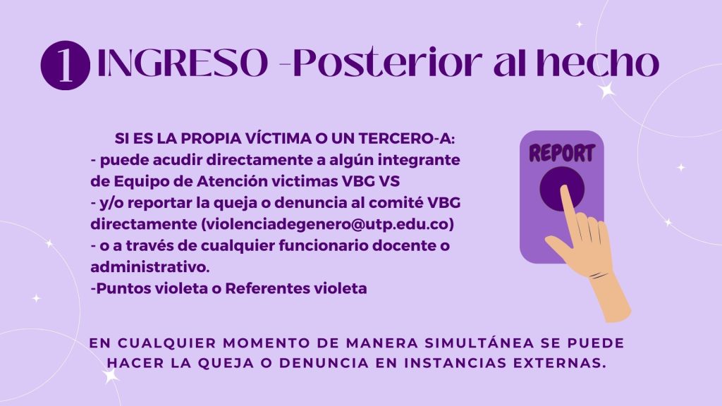 INGRESO -Posterior al hecho

SI ES LA PROPIA VÍCTIMA O UN TERCERO-A: 
- puede acudir directamente a algún integrante de Equipo de Atención victimas VBG VS
- y/o reportar la queja o denuncia al comité VBG directamente (violenciadegenero@utp.edu.co)
- o a través de cualquier funcionario docente o administrativo.
-Puntos violeta o Referentes violeta 

en cualquier momento de manera simultánea se puede hacer la queja o denuncia en instancias externas.
