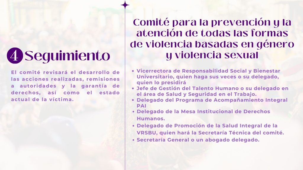 Seguimiento

El comité revisará el desarrollo de las acciones realizadas, remisiones a autoridades y la garantía de derechos, así como el estado actual de la víctima.

Comité para la prevención y la
atención de todas las formas de violencia basadas en género y violencia sexual

Vicerrectora de Responsabilidad Social y Bienestar Universitario, quien haga sus veces o su delegado, quien lo presidirá 
Jefe de Gestión del Talento Humano o su delegado en el área de Salud y Seguridad en el Trabajo. 
Delegado del Programa de Acompañamiento Integral PAI 
Delegado de la Mesa Institucional de Derechos Humanos. 
Delegado de Promoción de la Salud Integral de la VRSBU, quien hará la Secretaría Técnica del comité.
Secretaría General o un abogado delegado.
