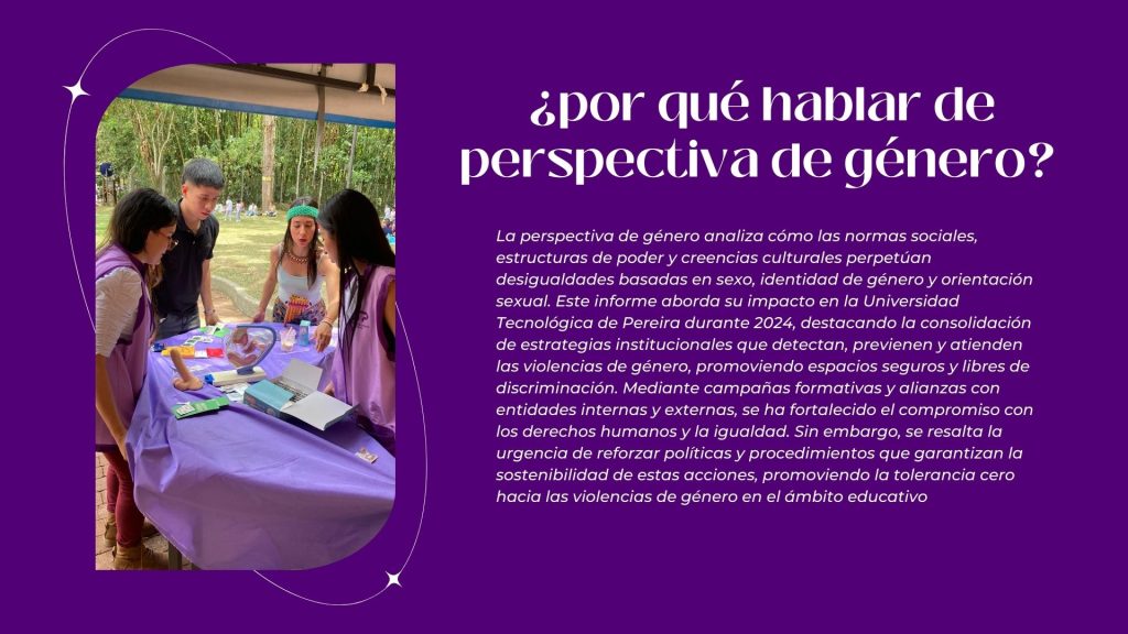¿por qué hablar de perspectiva de género? 

La perspectiva de género analiza cómo las normas sociales, estructuras de poder y creencias culturales perpetúan desigualdades basadas en sexo, identidad de género y orientación sexual. Este informe aborda su impacto en la Universidad Tecnológica de Pereira durante 2024, destacando la consolidación de estrategias institucionales que detectan, previenen y atienden las violencias de género, promoviendo espacios seguros y libres de discriminación. Mediante campañas formativas y alianzas con entidades internas y externas, se ha fortalecido el compromiso con los derechos humanos y la igualdad. Sin embargo, se resalta la urgencia de reforzar políticas y procedimientos que garantizan la sostenibilidad de estas acciones, promoviendo la tolerancia cero hacia las violencias de género en el ámbito educativo