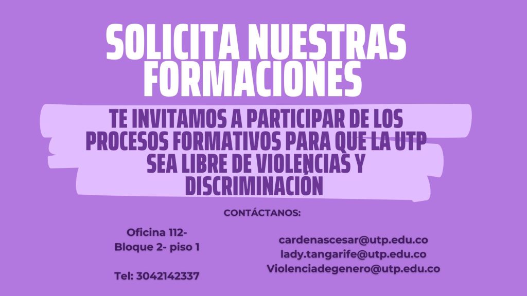 Solicita nuestras formaciones 

Te invitamos a participar de los procesos formativos para que la UTP SEA LIBRE DE VIOLENCIAS Y DISCRIMINACIÓN 

Contáctanos: 
Oficina 112- Bloque 2- piso 1
Tel: 3042142337

cardenascesar@utp.edu.co
lady.tangarife@utp.edu.co
Violenciadegenero@utp.edu.co

