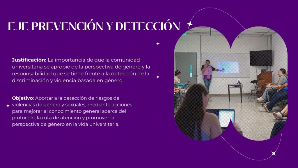 EJE PREVENCIÓN Y DETECCIÓN

Justificación: La importancia de que la comunidad universitaria se apropie de la perspectiva de género y la responsabilidad que se tiene frente a la detección de la discriminación y violencia basada en género.

Objetivo: Aportar a la detección de riesgos de violencias de género y sexuales, mediante acciones para mejorar el conocimiento general acerca del protocolo, la ruta de atención y promover la perspectiva de género en la vida universitaria.   
