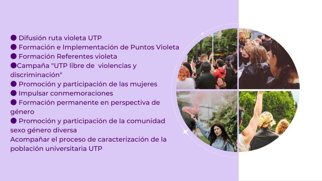 
● Difusión ruta violeta UTP
● Formación e Implementación de Puntos Violeta 
● Formación Referentes violeta
●Campaña "UTP libre de  violencias y discriminación"
● Promoción y participación de las mujeres
● Impulsar conmemoraciones
● Formación permanente en perspectiva de género
● Promoción y participación de la comunidad sexo género diversa
Acompañar el proceso de caracterización de la población universitaria UTP