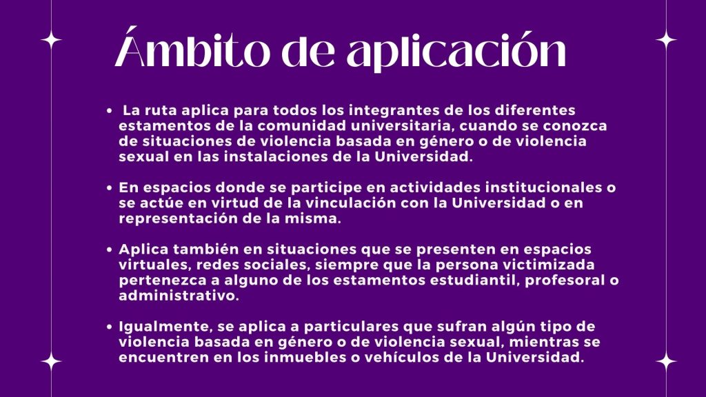 Ámbito de aplicación   
 La ruta aplica para todos los integrantes de los diferentes estamentos de la comunidad universitaria, cuando se conozca de situaciones de violencia basada en género o de violencia sexual en las instalaciones de la Universidad.

En espacios donde se participe en actividades institucionales o se actúe en virtud de la vinculación con la Universidad o en representación de la misma. 

Aplica también en situaciones que se presenten en espacios virtuales, redes sociales, siempre que la persona victimizada pertenezca a alguno de los estamentos estudiantil, profesoral o administrativo. 

Igualmente, se aplica a particulares que sufran algún tipo de violencia basada en género o de violencia sexual, mientras se encuentren en los inmuebles o vehículos de la Universidad.